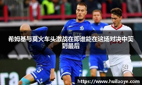 希姆基与莫火车头激战在即谁能在这场对决中笑到最后